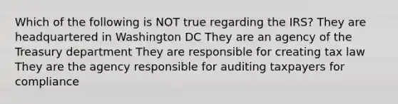 Which of the following is NOT true regarding the IRS? They are headquartered in Washington DC They are an agency of the Treasury department They are responsible for creating tax law They are the agency responsible for auditing taxpayers for compliance