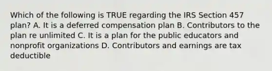 Which of the following is TRUE regarding the IRS Section 457 plan? A. It is a deferred compensation plan B. Contributors to the plan re unlimited C. It is a plan for the public educators and nonprofit organizations D. Contributors and earnings are tax deductible