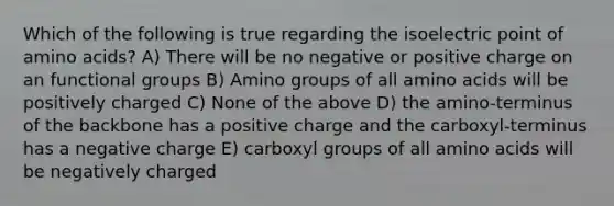 Which of the following is true regarding the isoelectric point of amino acids? A) There will be no negative or positive charge on an functional groups B) Amino groups of all amino acids will be positively charged C) None of the above D) the amino-terminus of the backbone has a positive charge and the carboxyl-terminus has a negative charge E) carboxyl groups of all amino acids will be negatively charged