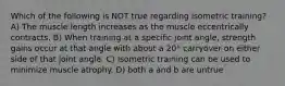 Which of the following is NOT true regarding isometric training? A) The muscle length increases as the muscle eccentrically contracts. B) When training at a specific joint angle, strength gains occur at that angle with about a 20° carryover on either side of that joint angle. C) Isometric training can be used to minimize muscle atrophy. D) both a and b are untrue