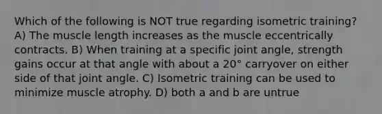 Which of the following is NOT true regarding isometric training? A) The muscle length increases as the muscle eccentrically contracts. B) When training at a specific joint angle, strength gains occur at that angle with about a 20° carryover on either side of that joint angle. C) Isometric training can be used to minimize muscle atrophy. D) both a and b are untrue