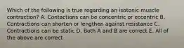 Which of the following is true regarding an isotonic muscle contraction? A. Contactions can be concentric or eccentric B. Contractions can shorten or lengthen against resistance C. Contractions can be static D. Both A and B are correct E. All of the above are correct