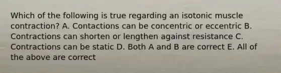 Which of the following is true regarding an isotonic <a href='https://www.questionai.com/knowledge/k0LBwLeEer-muscle-contraction' class='anchor-knowledge'>muscle contraction</a>? A. Contactions can be concentric or eccentric B. Contractions can shorten or lengthen against resistance C. Contractions can be static D. Both A and B are correct E. All of the above are correct