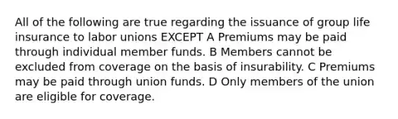 All of the following are true regarding the issuance of group life insurance to labor unions EXCEPT A Premiums may be paid through individual member funds. B Members cannot be excluded from coverage on the basis of insurability. C Premiums may be paid through union funds. D Only members of the union are eligible for coverage.