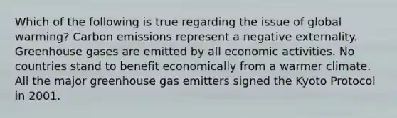 Which of the following is true regarding the issue of global warming? Carbon emissions represent a negative externality. Greenhouse gases are emitted by all economic activities. No countries stand to benefit economically from a warmer climate. All the major greenhouse gas emitters signed the Kyoto Protocol in 2001.