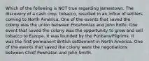 Which of the following is NOT true regarding Jamestown. The discovery of a cash crop, tobacco, resulted in an influx of settlers coming to North America. One of the events that saved the colony was the union between Pocahontas and John Rolfe. One event that saved the colony was the opportunity to grow and sell tobacco to Europe. It was founded by the Puritans/Pilgrims. It was the first permanent British settlement in North America. One of the events that saved the colony were the negotiations between Chief Powhatan and John Smith.