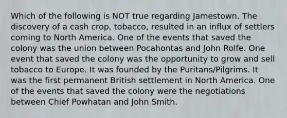 Which of the following is NOT true regarding Jamestown. The discovery of a cash crop, tobacco, resulted in an influx of settlers coming to North America. One of the events that saved the colony was the union between Pocahontas and John Rolfe. One event that saved the colony was the opportunity to grow and sell tobacco to Europe. It was founded by the Puritans/Pilgrims. It was the first permanent British settlement in North America. One of the events that saved the colony were the negotiations between Chief Powhatan and John Smith.