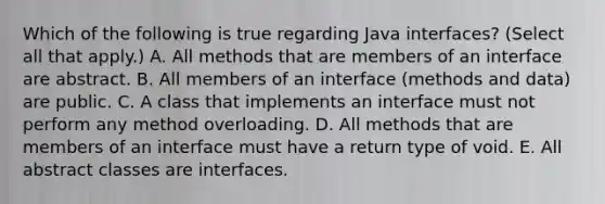 Which of the following is true regarding <a href='https://www.questionai.com/knowledge/kOER7rZt9y-java-interfaces' class='anchor-knowledge'>java interfaces</a>? (Select all that apply.) A. All methods that are members of an interface are abstract. B. All members of an interface (methods and data) are public. C. A class that implements an interface must not perform any method overloading. D. All methods that are members of an interface must have a return type of void. E. All abstract classes are interfaces.