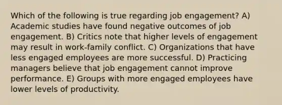 Which of the following is true regarding job engagement? A) Academic studies have found negative outcomes of job engagement. B) Critics note that higher levels of engagement may result in work-family conflict. C) Organizations that have less engaged employees are more successful. D) Practicing managers believe that job engagement cannot improve performance. E) Groups with more engaged employees have lower levels of productivity.