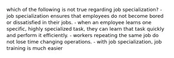 which of the following is not true regarding job specialization? - job specialization ensures that employees do not become bored or dissatisfied in their jobs. - when an employee learns one specific, highly specialized task, they can learn that task quickly and perform it efficiently. - workers repeating the same job do not lose time changing operations. - with job specialization, job training is much easier