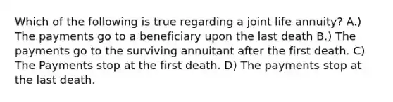 Which of the following is true regarding a joint life annuity? A.) The payments go to a beneficiary upon the last death B.) The payments go to the surviving annuitant after the first death. C) The Payments stop at the first death. D) The payments stop at the last death.