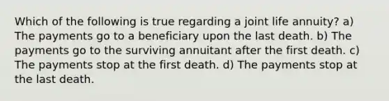 Which of the following is true regarding a joint life annuity? a) The payments go to a beneficiary upon the last death. b) The payments go to the surviving annuitant after the first death. c) The payments stop at the first death. d) The payments stop at the last death.