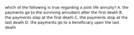 which of the following is true regarding a joint life annuity? A. the payments go to the surviving annuitant after the first death B. the payments stop at the first death C. the payments stop at the last death D. the payments go to a beneficiary upon the last death