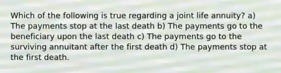 Which of the following is true regarding a joint life annuity? a) The payments stop at the last death b) The payments go to the beneficiary upon the last death c) The payments go to the surviving annuitant after the first death d) The payments stop at the first death.