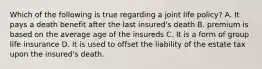 Which of the following is true regarding a joint life policy? A. It pays a death benefit after the last insured's death B. premium is based on the average age of the insureds C. It is a form of group life insurance D. it is used to offset the liability of the estate tax upon the insured's death.