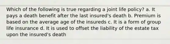 Which of the following is true regarding a joint life policy? a. It pays a death benefit after the last insured's death b. Premium is based on the average age of the insureds c. It is a form of group life insurance d. It is used to offset the liability of the estate tax upon the insured's death