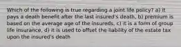 Which of the following is true regarding a joint life policy? a) it pays a death benefit after the last insured's death, b) premium is based on the average age of the insureds, c) it is a form of group life insurance, d) it is used to offset the liability of the estate tax upon the insured's death