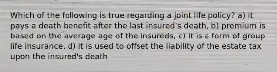 Which of the following is true regarding a joint life policy? a) it pays a death benefit after the last insured's death, b) premium is based on the average age of the insureds, c) it is a form of group life insurance, d) it is used to offset the liability of the estate tax upon the insured's death