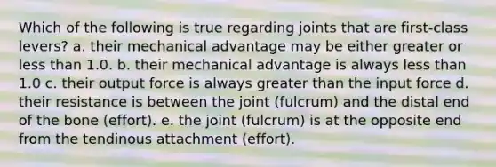 Which of the following is true regarding joints that are first-class levers? a. their mechanical advantage may be either greater or <a href='https://www.questionai.com/knowledge/k7BtlYpAMX-less-than' class='anchor-knowledge'>less than</a> 1.0. b. their mechanical advantage is always less than 1.0 c. their output force is always <a href='https://www.questionai.com/knowledge/ktgHnBD4o3-greater-than' class='anchor-knowledge'>greater than</a> the input force d. their resistance is between the joint (fulcrum) and the distal end of the bone (effort). e. the joint (fulcrum) is at the opposite end from the tendinous attachment (effort).