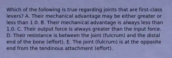 Which of the following is true regarding joints that are first-class levers? A. Their mechanical advantage may be either greater or <a href='https://www.questionai.com/knowledge/k7BtlYpAMX-less-than' class='anchor-knowledge'>less than</a> 1.0. B. Their mechanical advantage is always less than 1.0. C. Their output force is always <a href='https://www.questionai.com/knowledge/ktgHnBD4o3-greater-than' class='anchor-knowledge'>greater than</a> the input force. D. Their resistance is between the joint (fulcrum) and the distal end of the bone (effort). E. The joint (fulcrum) is at the opposite end from the tendinous attachment (effort).