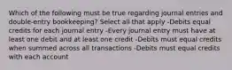 Which of the following must be true regarding journal entries and double-entry bookkeeping? Select all that apply -Debits equal credits for each journal entry -Every journal entry must have at least one debit and at least one credit -Debits must equal credits when summed across all transactions -Debits must equal credits with each account