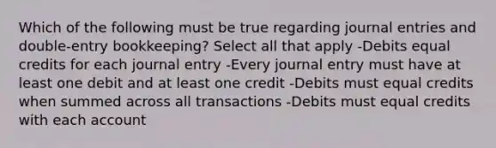 Which of the following must be true regarding journal entries and double-entry bookkeeping? Select all that apply -Debits equal credits for each journal entry -Every journal entry must have at least one debit and at least one credit -Debits must equal credits when summed across all transactions -Debits must equal credits with each account