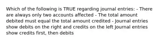 Which of the following is TRUE regarding journal entries: - There are always only two accounts affected - The total amount debited must equal the total amount credited - Journal entries show debits on the right and credits on the left Journal entries show credits first, then debits