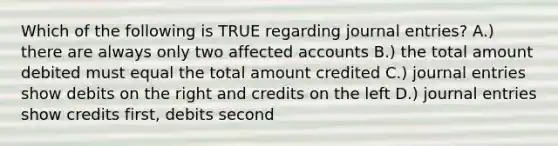 Which of the following is TRUE regarding journal entries? A.) there are always only two affected accounts B.) the total amount debited must equal the total amount credited C.) journal entries show debits on the right and credits on the left D.) journal entries show credits first, debits second