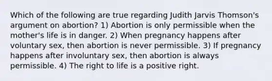 Which of the following are true regarding Judith Jarvis Thomson's argument on abortion? 1) Abortion is only permissible when the mother's life is in danger. 2) When pregnancy happens after voluntary sex, then abortion is never permissible. 3) If pregnancy happens after involuntary sex, then abortion is always permissible. 4) The right to life is a positive right.