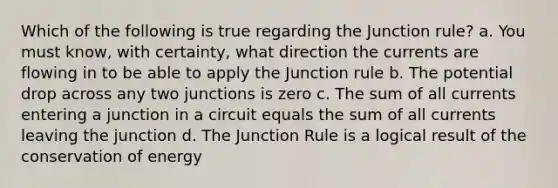 Which of the following is true regarding the Junction rule? a. You must know, with certainty, what direction the currents are flowing in to be able to apply the Junction rule b. The potential drop across any two junctions is zero c. The sum of all currents entering a junction in a circuit equals the sum of all currents leaving the junction d. The Junction Rule is a logical result of the conservation of energy