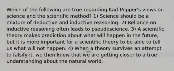 Which of the following are true regarding Karl Popper's views on science and the scientific method? 1) Science should be a mixture of deductive and inductive reasoning. 2) Reliance on inductive reasoning often leads to pseudoscience. 3) A scientific theory makes prediction about what will happen in the future, but it is more important for a scientific theory to be able to tell us what will not happen. 4) When a theory survives an attempt to falsify it, we then know that we are getting closer to a true understanding about the natural world.