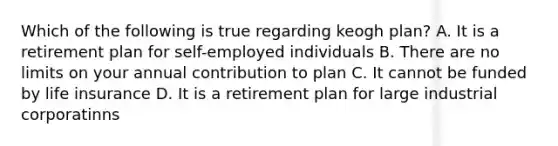 Which of the following is true regarding keogh plan? A. It is a retirement plan for self-employed individuals B. There are no limits on your annual contribution to plan C. It cannot be funded by life insurance D. It is a retirement plan for large industrial corporatinns