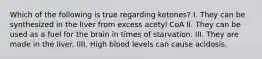 Which of the following is true regarding ketones? I. They can be synthesized in the liver from excess acetyl CoA II. They can be used as a fuel for the brain in times of starvation. III. They are made in the liver. IIII. High blood levels can cause acidosis.