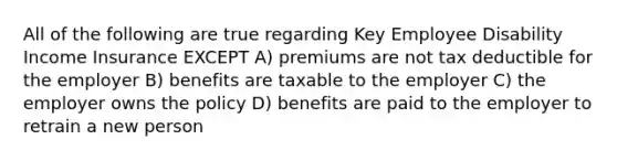 All of the following are true regarding Key Employee Disability Income Insurance EXCEPT A) premiums are not tax deductible for the employer B) benefits are taxable to the employer C) the employer owns the policy D) benefits are paid to the employer to retrain a new person