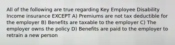 All of the following are true regarding Key Employee Disability Income insurance EXCEPT A) Premiums are not tax deductible for the employer B) Benefits are taxable to the employer C) The employer owns the policy D) Benefits are paid to the employer to retrain a new person