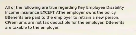 All of the following are true regarding Key Employee Disability Income insurance EXCEPT AThe employer owns the policy. BBenefits are paid to the employer to retrain a new person. CPremiums are not tax deductible for the employer. DBenefits are taxable to the employer.