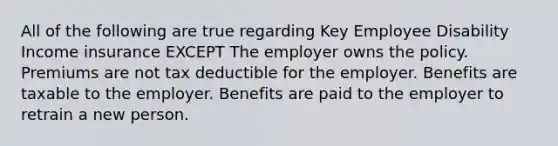 All of the following are true regarding Key Employee Disability Income insurance EXCEPT The employer owns the policy. Premiums are not tax deductible for the employer. Benefits are taxable to the employer. Benefits are paid to the employer to retrain a new person.