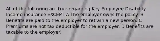 All of the following are true regarding Key Employee Disability Income insurance EXCEPT A The employer owns the policy. B Benefits are paid to the employer to retrain a new person. C Premiums are not tax deductible for the employer. D Benefits are taxable to the employer.