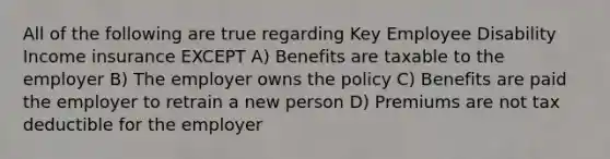 All of the following are true regarding Key Employee Disability Income insurance EXCEPT A) Benefits are taxable to the employer B) The employer owns the policy C) Benefits are paid the employer to retrain a new person D) Premiums are not tax deductible for the employer