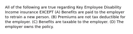 All of the following are true regarding Key Employee Disability Income insurance EXCEPT (A) Benefits are paid to the employer to retrain a new person. (B) Premiums are not tax deductible for the employer. (C) Benefits are taxable to the employer. (D) The employer owns the policy.