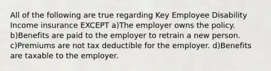 All of the following are true regarding Key Employee Disability Income insurance EXCEPT a)The employer owns the policy. b)Benefits are paid to the employer to retrain a new person. c)Premiums are not tax deductible for the employer. d)Benefits are taxable to the employer.