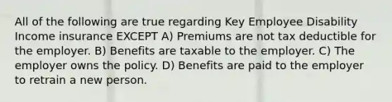 All of the following are true regarding Key Employee Disability Income insurance EXCEPT A) Premiums are not tax deductible for the employer. B) Benefits are taxable to the employer. C) The employer owns the policy. D) Benefits are paid to the employer to retrain a new person.