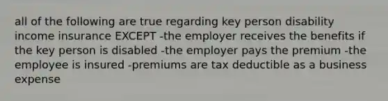 all of the following are true regarding key person disability income insurance EXCEPT -the employer receives the benefits if the key person is disabled -the employer pays the premium -the employee is insured -premiums are tax deductible as a business expense