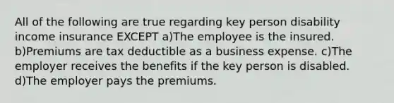 All of the following are true regarding key person disability income insurance EXCEPT a)The employee is the insured. b)Premiums are tax deductible as a business expense. c)The employer receives the benefits if the key person is disabled. d)The employer pays the premiums.