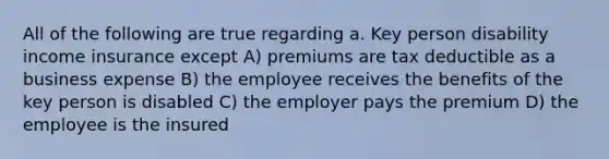 All of the following are true regarding a. Key person disability income insurance except A) premiums are tax deductible as a business expense B) the employee receives the benefits of the key person is disabled C) the employer pays the premium D) the employee is the insured