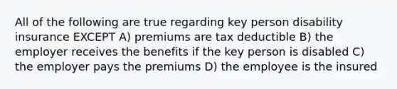 All of the following are true regarding key person disability insurance EXCEPT A) premiums are tax deductible B) the employer receives the benefits if the key person is disabled C) the employer pays the premiums D) the employee is the insured