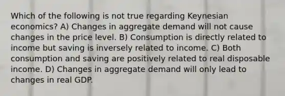 Which of the following is not true regarding Keynesian economics? A) Changes in aggregate demand will not cause changes in the price level. B) Consumption is directly related to income but saving is inversely related to income. C) Both consumption and saving are positively related to real disposable income. D) Changes in aggregate demand will only lead to changes in real GDP.