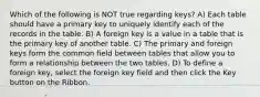 Which of the following is NOT true regarding keys? A) Each table should have a primary key to uniquely identify each of the records in the table. B) A foreign key is a value in a table that is the primary key of another table. C) The primary and foreign keys form the common field between tables that allow you to form a relationship between the two tables. D) To define a foreign key, select the foreign key field and then click the Key button on the Ribbon.