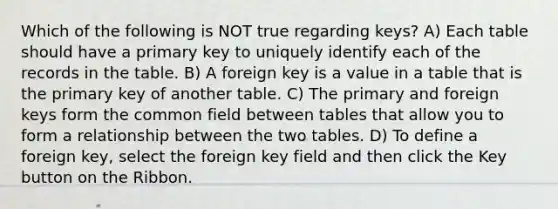 Which of the following is NOT true regarding keys? A) Each table should have a primary key to uniquely identify each of the records in the table. B) A foreign key is a value in a table that is the primary key of another table. C) The primary and foreign keys form the common field between tables that allow you to form a relationship between the two tables. D) To define a foreign key, select the foreign key field and then click the Key button on the Ribbon.