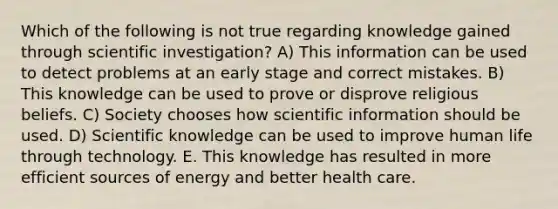 Which of the following is not true regarding knowledge gained through scientific investigation? A) This information can be used to detect problems at an early stage and correct mistakes. B) This knowledge can be used to prove or disprove religious beliefs. C) Society chooses how scientific information should be used. D) Scientific knowledge can be used to improve human life through technology. E. This knowledge has resulted in more efficient sources of energy and better health care.